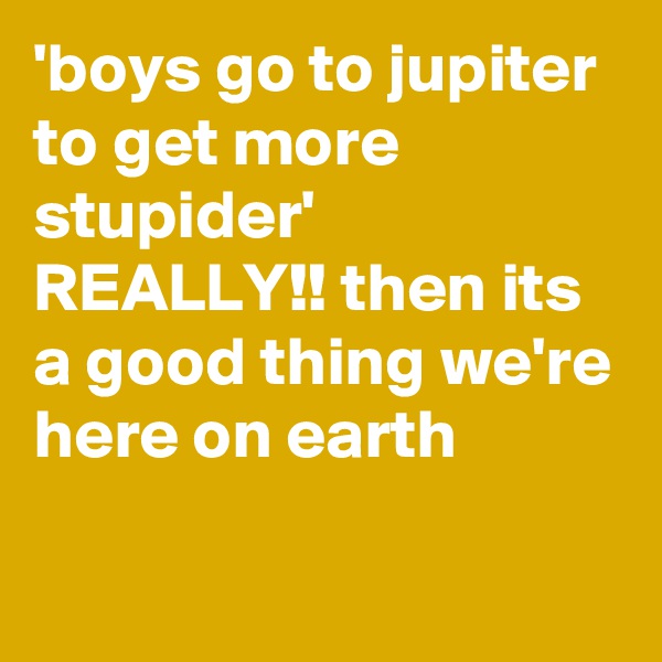 'boys go to jupiter to get more stupider'
REALLY!! then its a good thing we're here on earth

