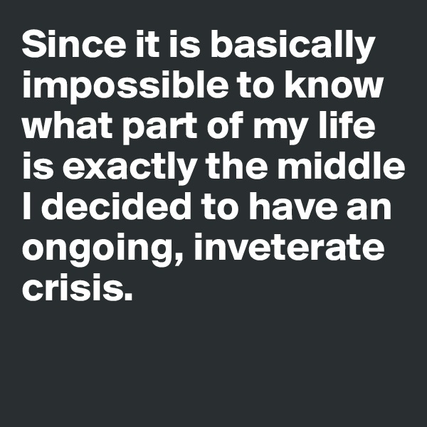 Since it is basically impossible to know what part of my life is exactly the middle
I decided to have an ongoing, inveterate crisis. 


