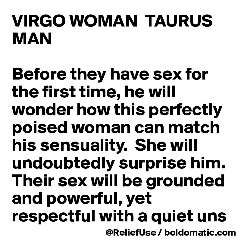 VIRGO WOMAN  TAURUS MAN

Before they have sex for the first time, he will wonder how this perfectly poised woman can match his sensuality.  She will undoubtedly surprise him.  Their sex will be grounded and powerful, yet respectful with a quiet uns
