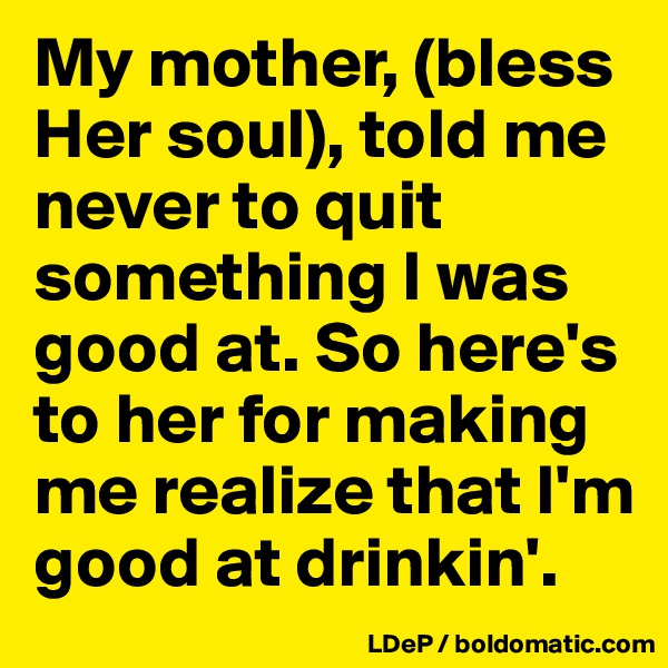 My mother, (bless Her soul), told me never to quit something I was good at. So here's to her for making me realize that I'm good at drinkin'. 