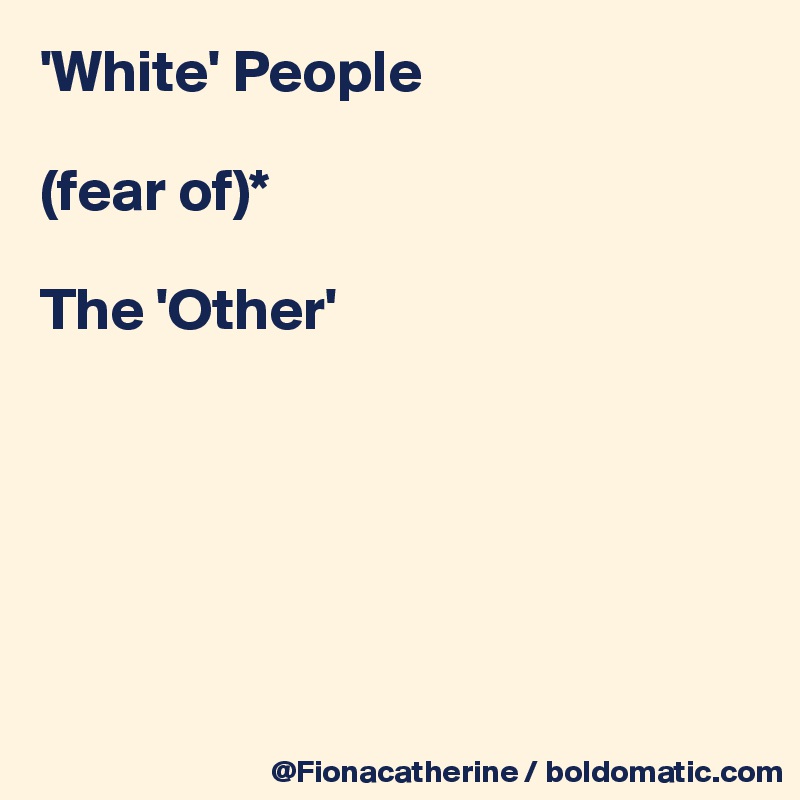 'White' People

(fear of)*

The 'Other'






