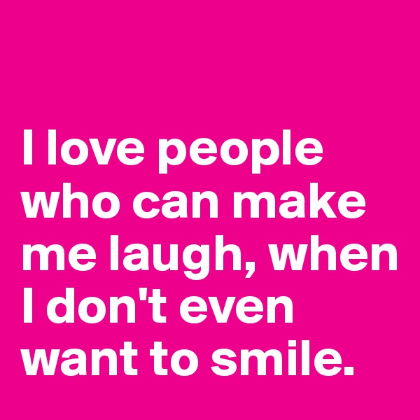 

I love people who can make me laugh, when I don't even want to smile.