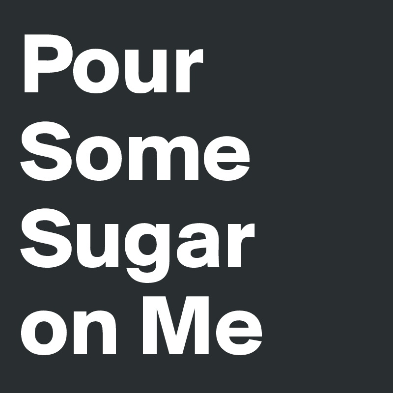 Pour Some Sugar 
on Me