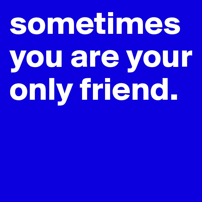 sometimes you are your only friend.

