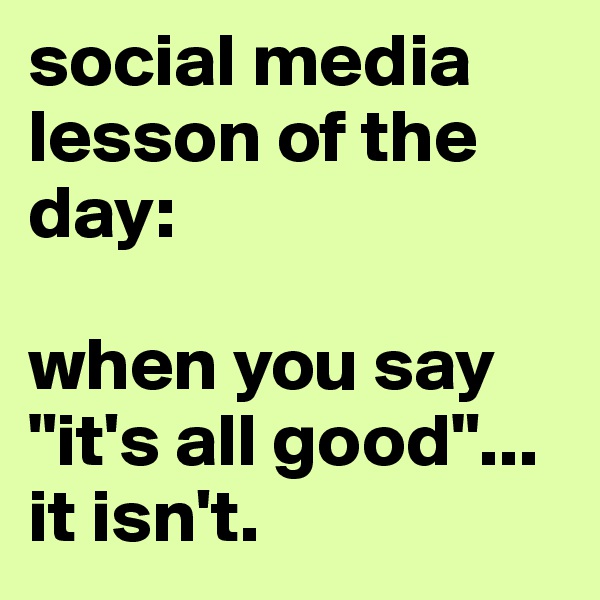 social media lesson of the day:

when you say "it's all good"...
it isn't.