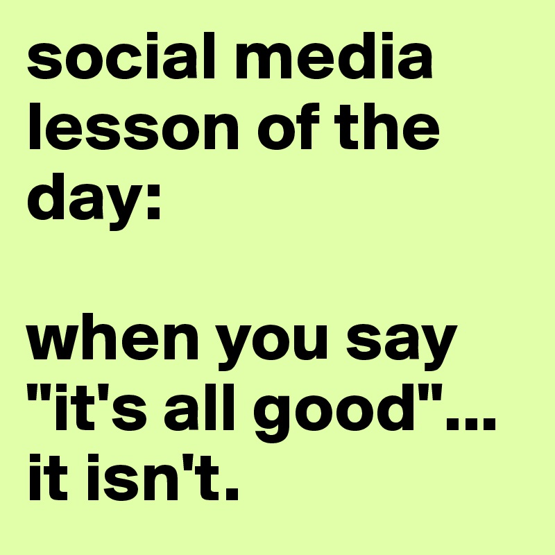 social media lesson of the day:

when you say "it's all good"...
it isn't.