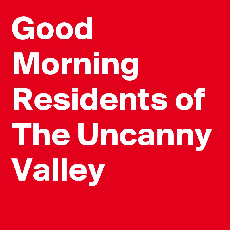 Good Morning Residents of The Uncanny Valley