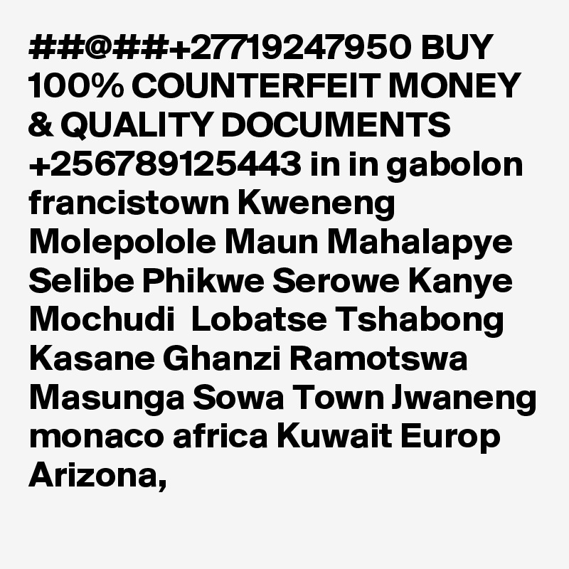 ##@##+27719247950 BUY 100% COUNTERFEIT MONEY & QUALITY DOCUMENTS +256789125443 in in gabolon francistown Kweneng Molepolole Maun Mahalapye Selibe Phikwe Serowe Kanye Mochudi  Lobatse Tshabong Kasane Ghanzi Ramotswa Masunga Sowa Town Jwaneng monaco africa Kuwait Europ Arizona,  