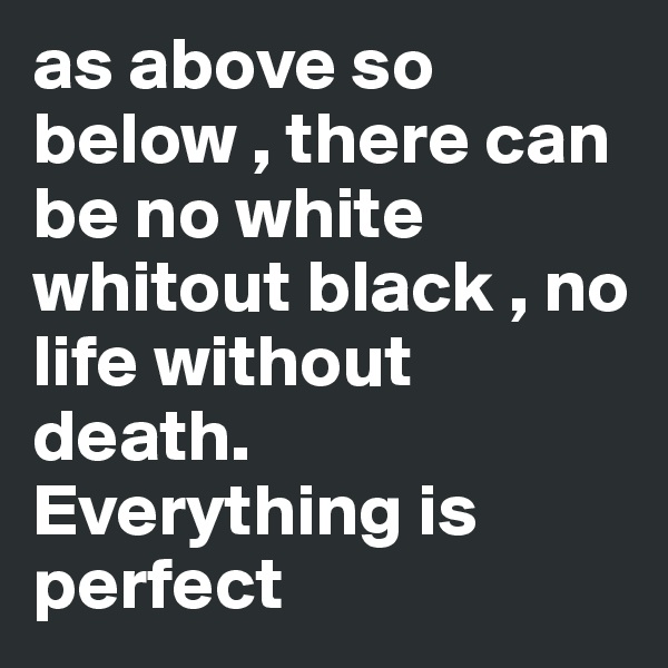 as above so below , there can be no white whitout black , no life without death. Everything is perfect
