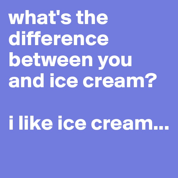 what's the difference between you and ice cream? 

i like ice cream...
