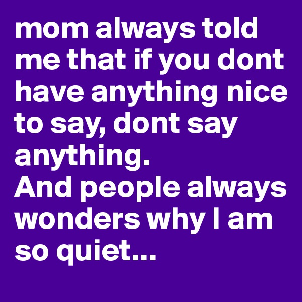 mom always told me that if you dont have anything nice to say, dont say anything.
And people always wonders why I am so quiet...
