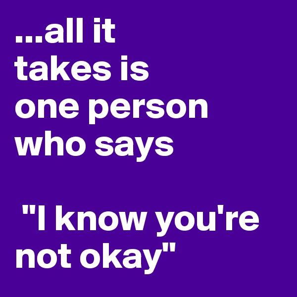 ...all it 
takes is 
one person who says

 "I know you're not okay"