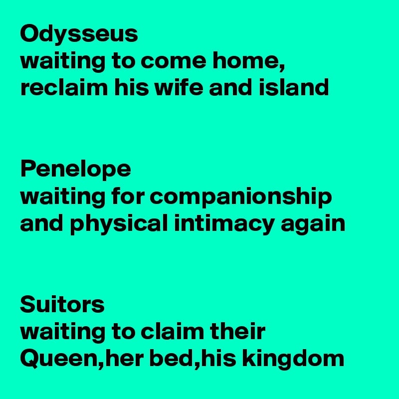 Odysseus 
waiting to come home, reclaim his wife and island


Penelope
waiting for companionship and physical intimacy again


Suitors 
waiting to claim their Queen,her bed,his kingdom