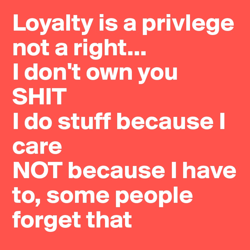 Loyalty is a privlege not a right...
I don't own you SHIT
I do stuff because I care 
NOT because I have to, some people forget that