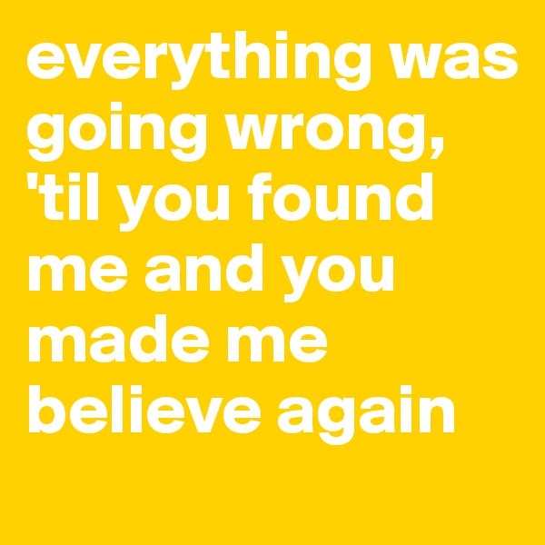 everything was going wrong, 
'til you found me and you made me believe again
