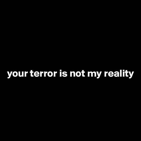 





your terror is not my reality





