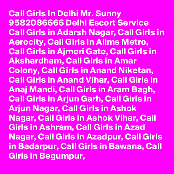 Call Girls In Delhi Mr. Sunny 9582086666 Delhi Escort Service Call Girls in Adarsh Nagar, Call Girls in Aerocity, Call Girls in Aiims Metro, Call Girls in Ajmeri Gate, Call Girls in Akshardham, Call Girls in Amar Colony, Call Girls in Anand Niketan, Call Girls in Anand Vihar, Call Girls in Anaj Mandi, Call Girls in Aram Bagh, Call Girls in Arjun Garh, Call Girls in Arjun Nagar, Call Girls in Ashok Nagar, Call Girls in Ashok Vihar, Call Girls in Ashram, Call Girls in Azad Nagar, Call Girls in Azadpur, Call Girls in Badarpur, Call Girls in Bawana, Call Girls in Begumpur,