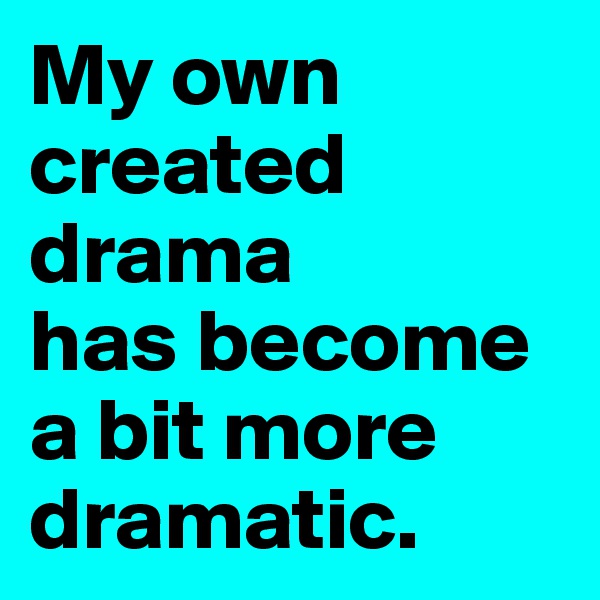 My own created drama 
has become 
a bit more dramatic.