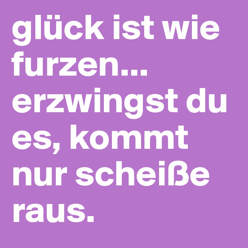 glück ist wie furzen... erzwingst du es, kommt nur scheiße raus.