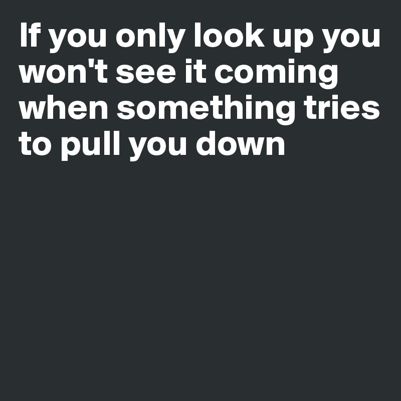 If you only look up you won't see it coming when something tries to pull you down




