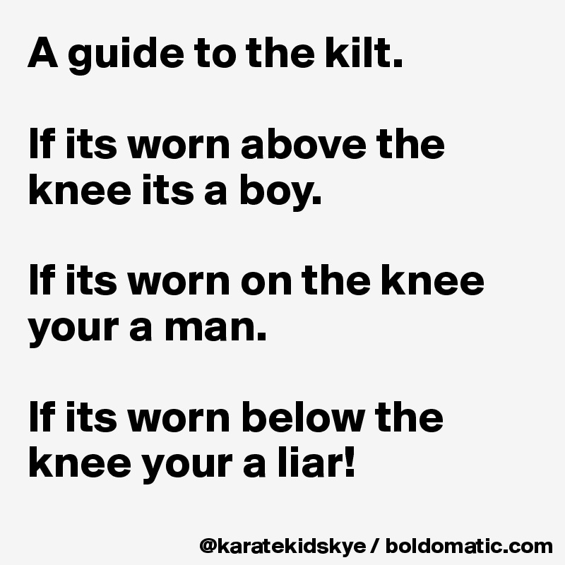 A guide to the kilt.
 
If its worn above the knee its a boy. 

If its worn on the knee your a man. 

If its worn below the knee your a liar! 
