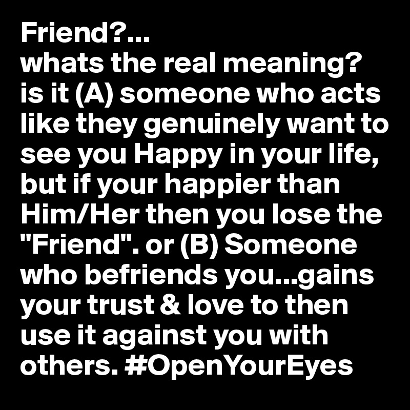 Friend?... 
whats the real meaning? is it (A) someone who acts like they genuinely want to see you Happy in your life, but if your happier than Him/Her then you lose the "Friend". or (B) Someone who befriends you...gains your trust & love to then use it against you with others. #OpenYourEyes