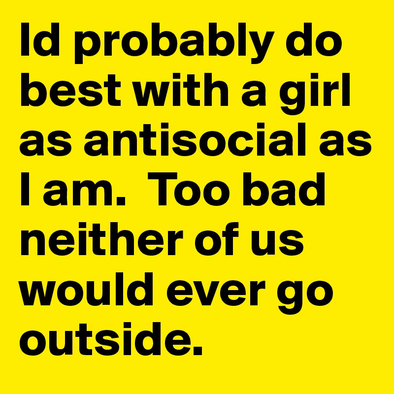 Id probably do best with a girl as antisocial as I am.  Too bad neither of us would ever go outside.  