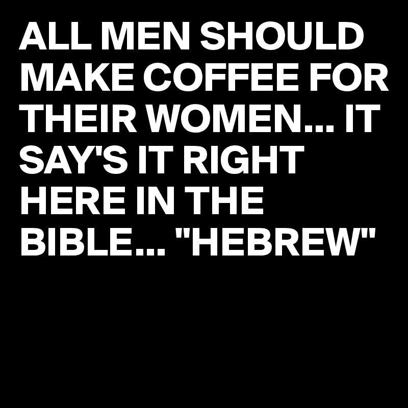 ALL MEN SHOULD MAKE COFFEE FOR THEIR WOMEN... IT SAY'S IT RIGHT HERE IN THE BIBLE... "HEBREW"

