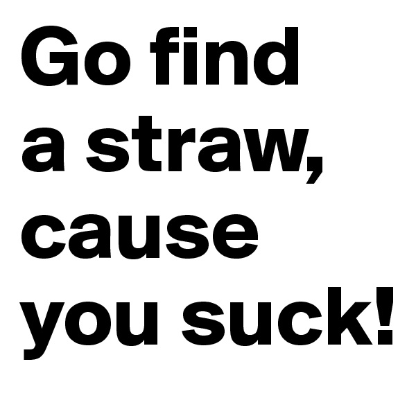 Go find 
a straw, cause you suck!