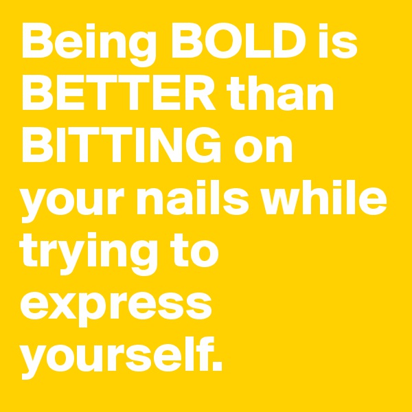 Being BOLD is BETTER than BITTING on your nails while trying to express yourself.