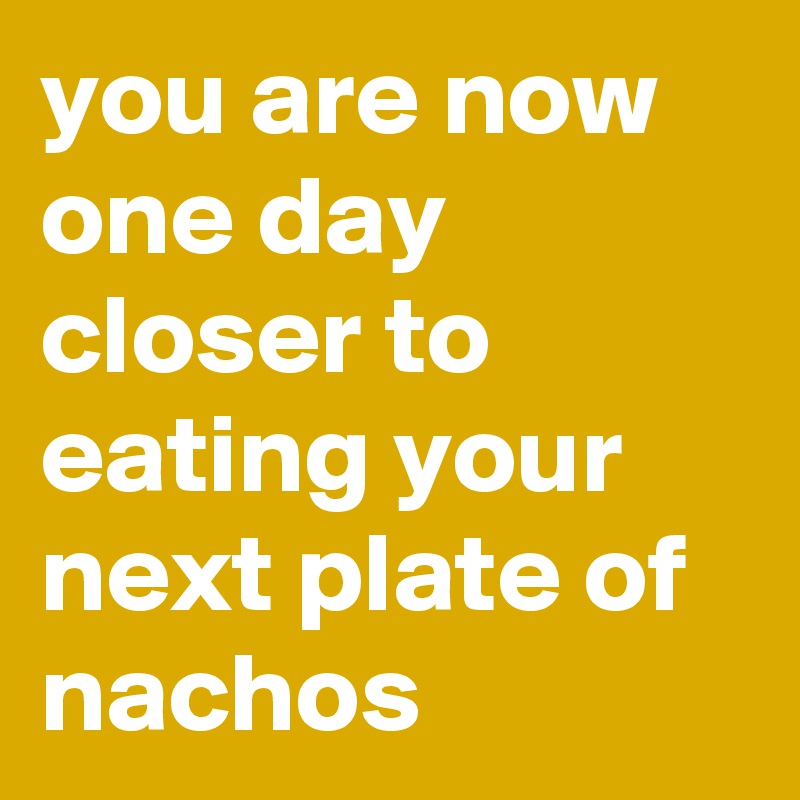 you are now one day closer to eating your next plate of nachos 