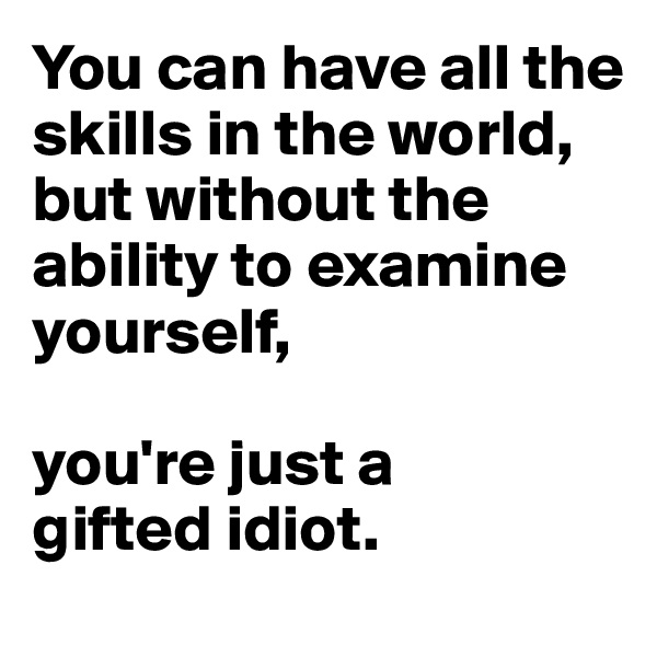 You can have all the skills in the world, 
but without the ability to examine yourself, 

you're just a 
gifted idiot.