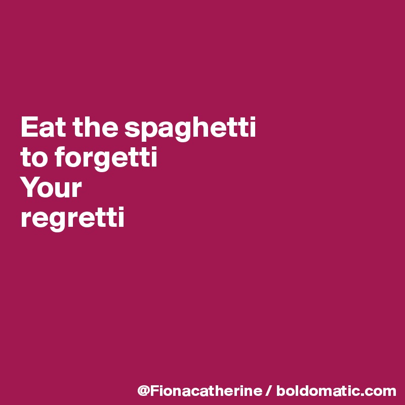 


Eat the spaghetti
to forgetti
Your
regretti




