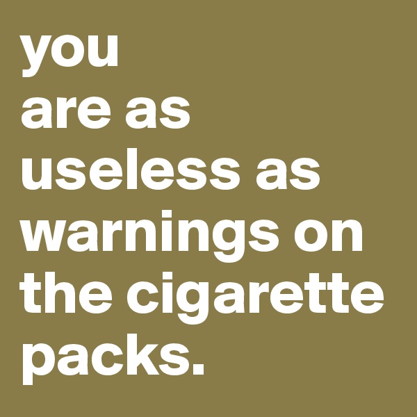 you
are as useless as warnings on the cigarette packs.