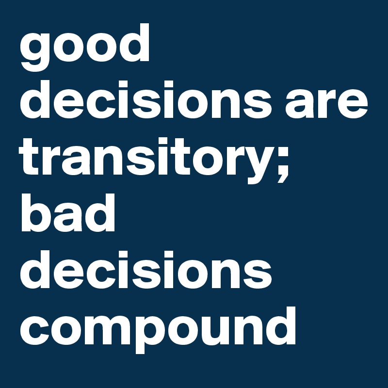 good decisions are transitory; bad decisions compound