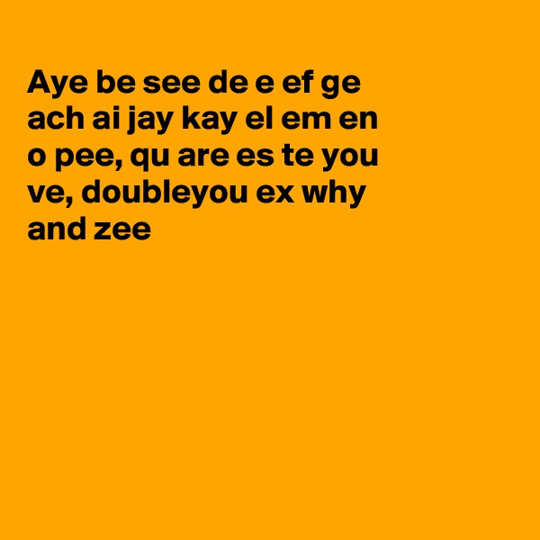 
Aye be see de e ef ge
ach ai jay kay el em en
o pee, qu are es te you 
ve, doubleyou ex why
and zee






