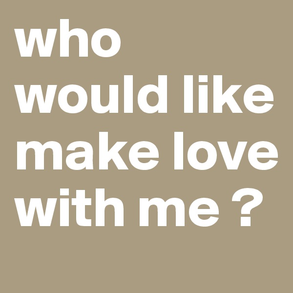 who would like make love with me ? 