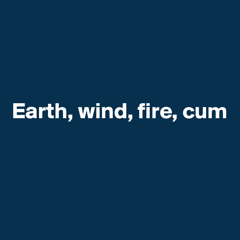 



Earth, wind, fire, cum




