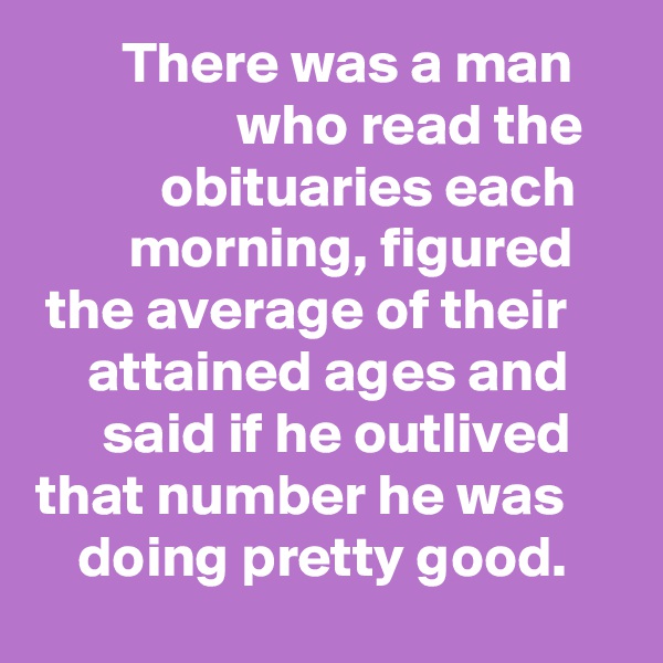 There was a man who read the obituaries each morning, figured the average of their attained ages and said if he outlived that number he was doing pretty good.