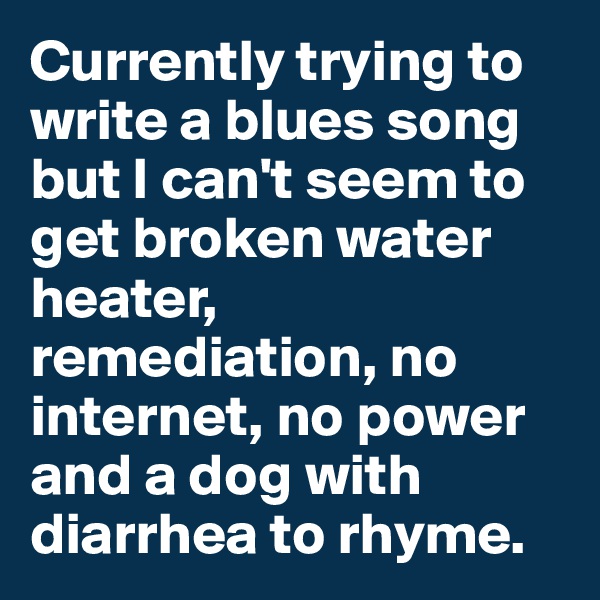 Currently trying to write a blues song but I can't seem to get broken water heater, remediation, no internet, no power and a dog with diarrhea to rhyme. 