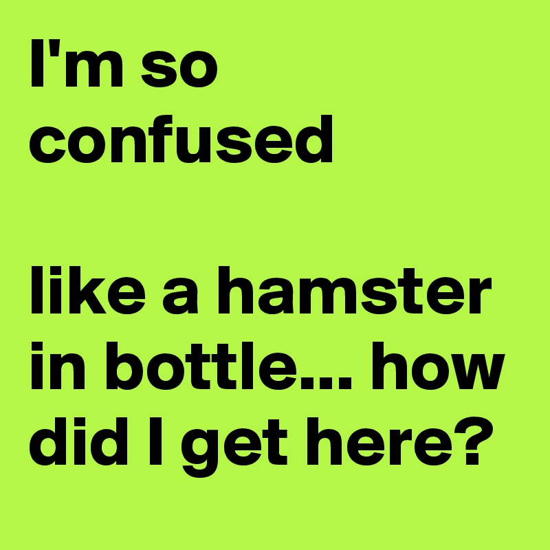 I'm so confused

like a hamster in bottle... how did I get here?