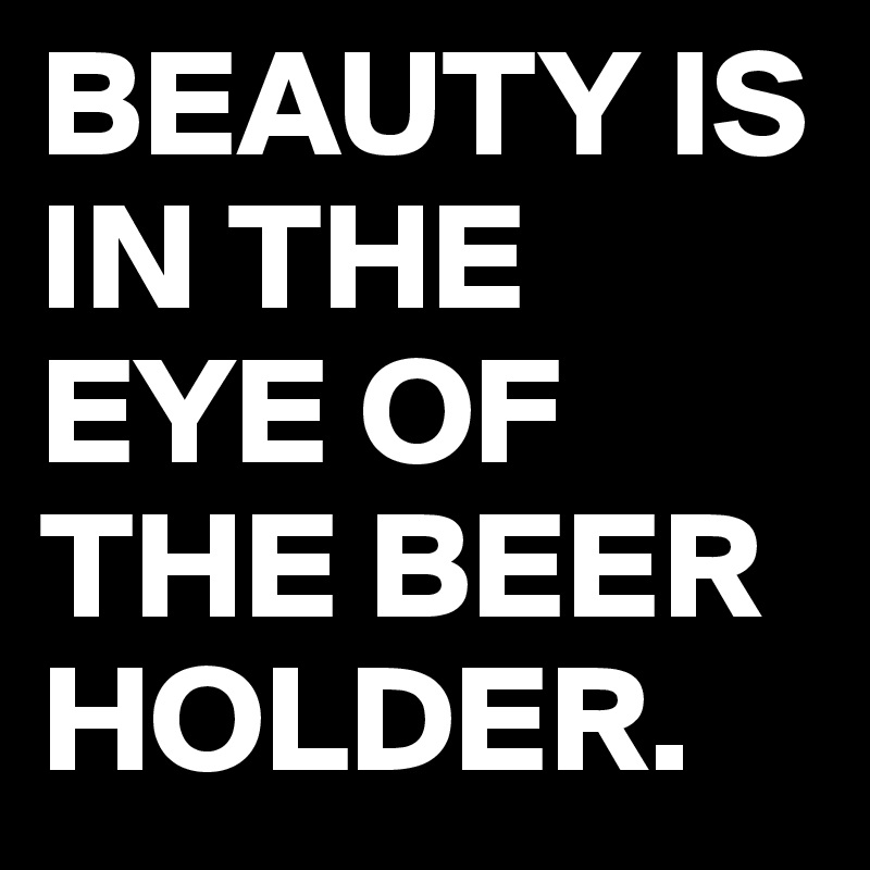 BEAUTY IS IN THE EYE OF THE BEER HOLDER. 