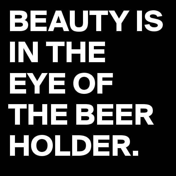 BEAUTY IS IN THE EYE OF THE BEER HOLDER. 