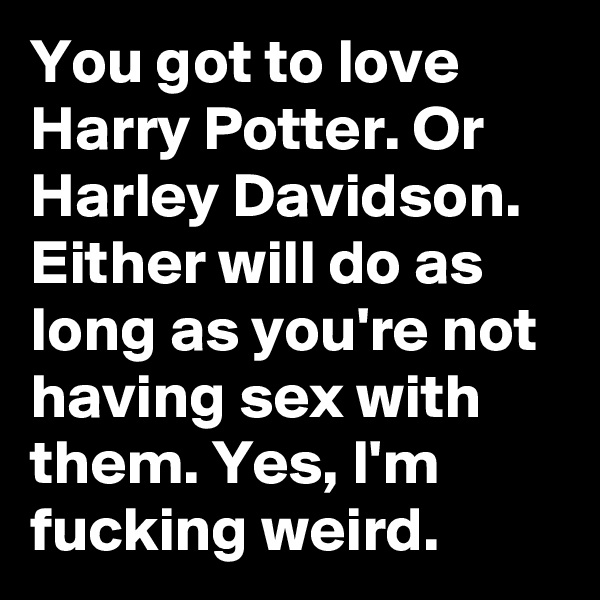 You got to love Harry Potter. Or Harley Davidson. Either will do as long as you're not having sex with them. Yes, I'm fucking weird. 