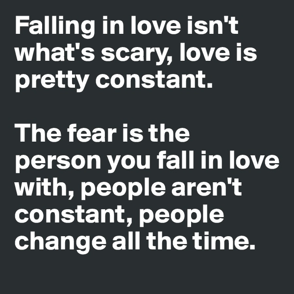 Falling in love isn't what's scary, love is pretty constant. 

The fear is the person you fall in love with, people aren't constant, people change all the time. 