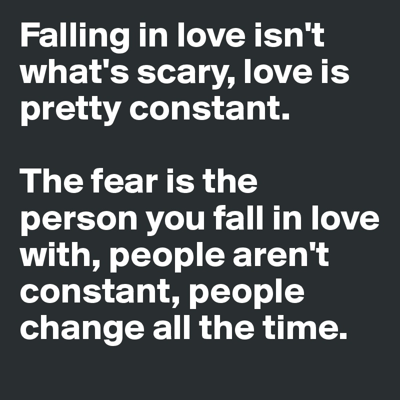 Falling in love isn't what's scary, love is pretty constant. 

The fear is the person you fall in love with, people aren't constant, people change all the time. 