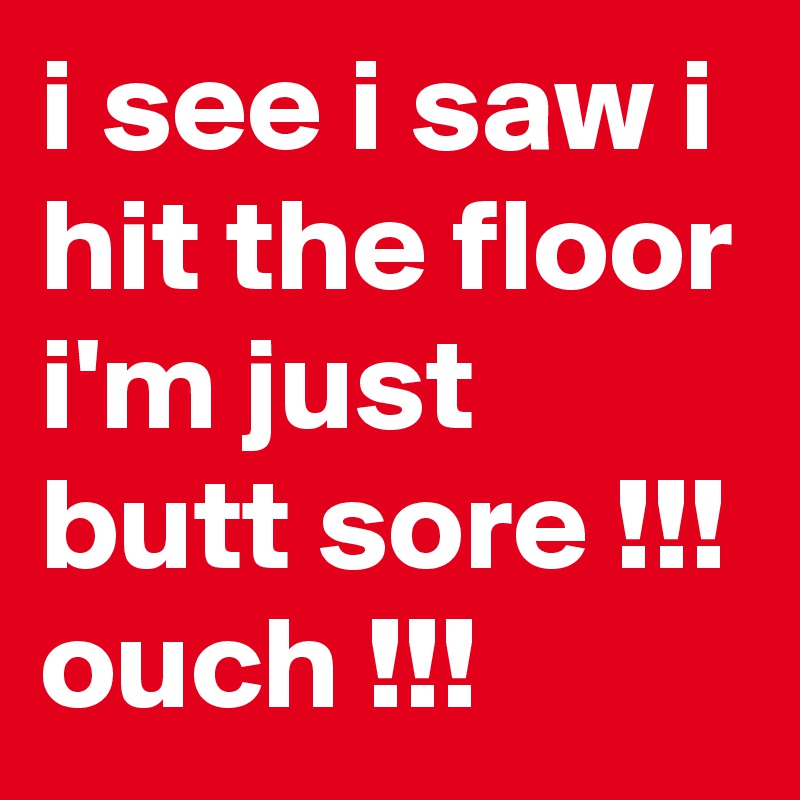 i see i saw i hit the floor i'm just butt sore !!! ouch !!!