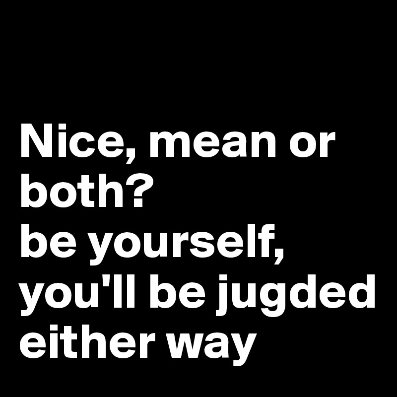 

Nice, mean or both?                      be yourself, you'll be jugded either way