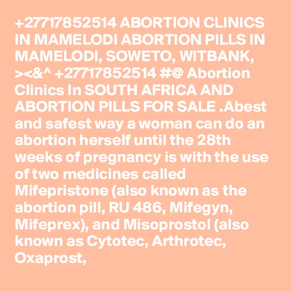 +27717852514 ABORTION CLINICS IN MAMELODI ABORTION PILLS IN MAMELODI, SOWETO, WITBANK, ><&^ +27717852514 #@ Abortion Clinics In SOUTH AFRICA AND ABORTION PILLS FOR SALE .Abest and safest way a woman can do an abortion herself until the 28th weeks of pregnancy is with the use of two medicines called Mifepristone (also known as the abortion pill, RU 486, Mifegyn, Mifeprex), and Misoprostol (also known as Cytotec, Arthrotec, Oxaprost, 