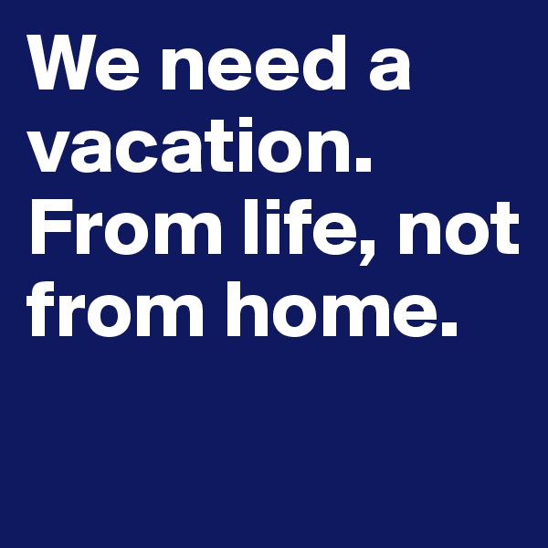 We need a vacation. From life, not from home.
